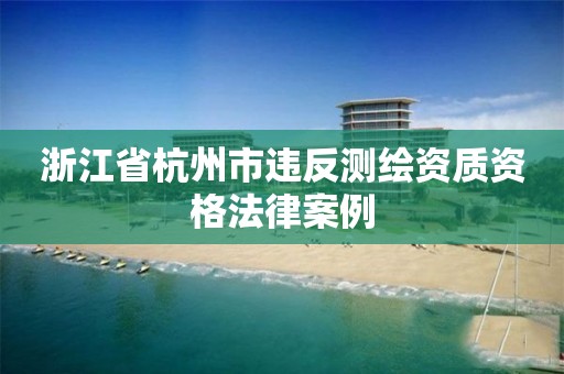 浙江省杭州市違反測繪資質資格法律案例