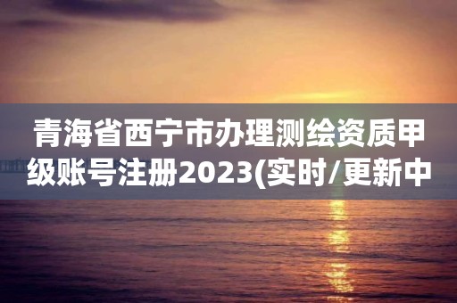 青海省西寧市辦理測(cè)繪資質(zhì)甲級(jí)賬號(hào)注冊(cè)2023(實(shí)時(shí)/更新中)