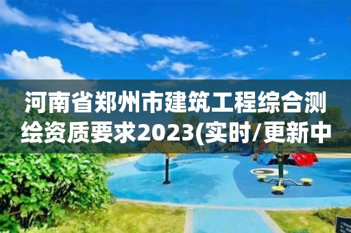 河南省鄭州市建筑工程綜合測繪資質要求2023(實時/更新中)