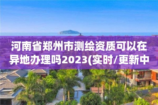 河南省鄭州市測繪資質可以在異地辦理嗎2023(實時/更新中)