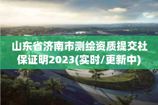 山東省濟南市測繪資質(zhì)提交社保證明2023(實時/更新中)