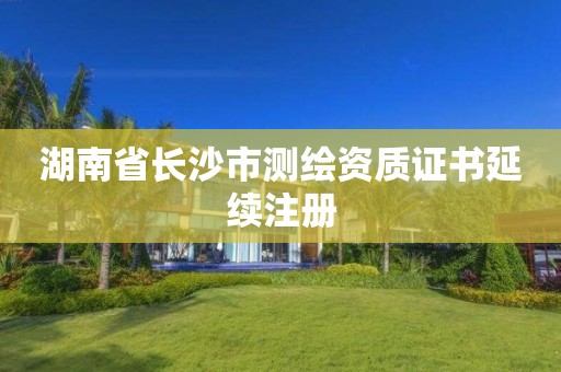 湖南省長沙市測繪資質(zhì)證書延續(xù)注冊