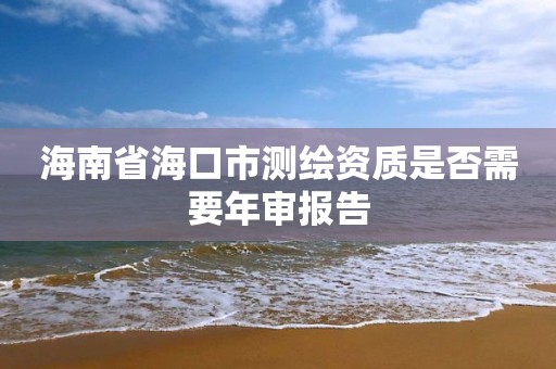 海南省海口市測繪資質是否需要年審報告