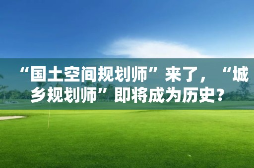 “國(guó)土空間規(guī)劃師”來了，“城鄉(xiāng)規(guī)劃師”即將成為歷史？