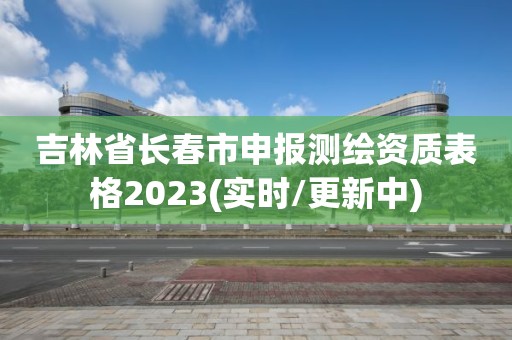 吉林省長春市申報測繪資質(zhì)表格2023(實時/更新中)