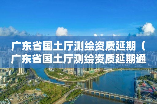 廣東省國土廳測繪資質延期（廣東省國土廳測繪資質延期通知）