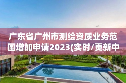 廣東省廣州市測繪資質業務范圍增加申請2023(實時/更新中)