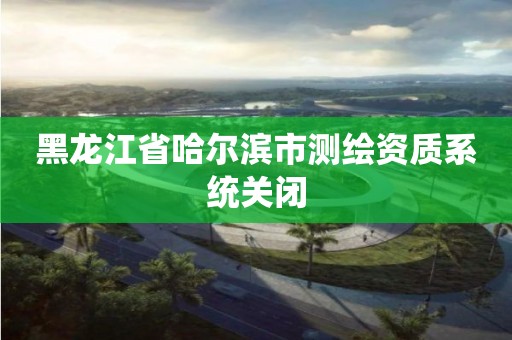 黑龍江省哈爾濱市測繪資質系統關閉