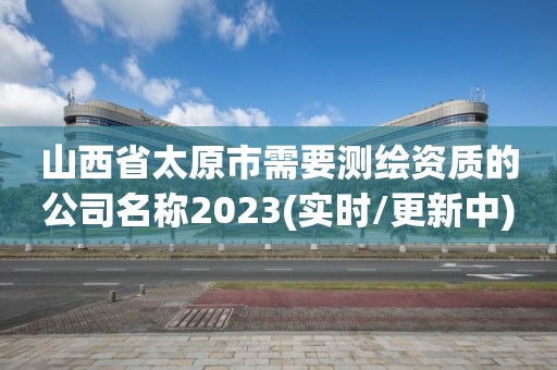 山西省太原市需要測(cè)繪資質(zhì)的公司名稱2023(實(shí)時(shí)/更新中)