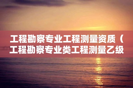 工程勘察專業工程測量資質（工程勘察專業類工程測量乙級資質）