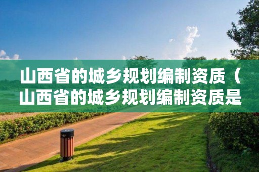 山西省的城鄉規劃編制資質（山西省的城鄉規劃編制資質是什么）