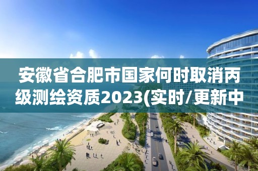 安徽省合肥市國家何時取消丙級測繪資質2023(實時/更新中)