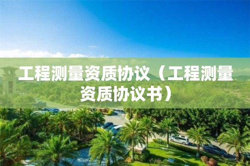 工程測量資質(zhì)協(xié)議（工程測量資質(zhì)協(xié)議書）