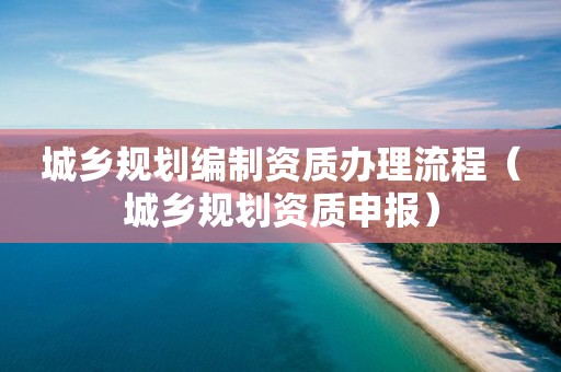 城鄉規劃編制資質辦理流程（城鄉規劃資質申報）