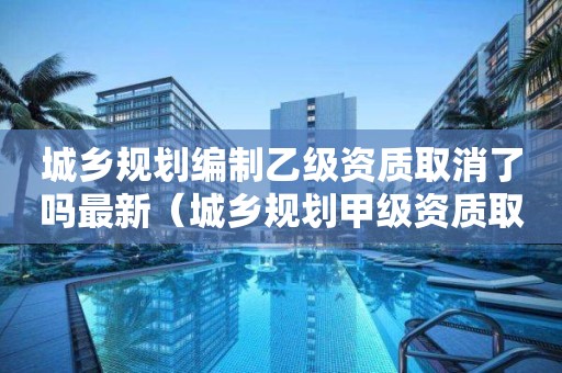 城鄉規劃編制乙級資質取消了嗎最新（城鄉規劃甲級資質取消了嗎）