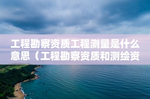 工程勘察資質工程測量是什么意思（工程勘察資質和測繪資質的區別）