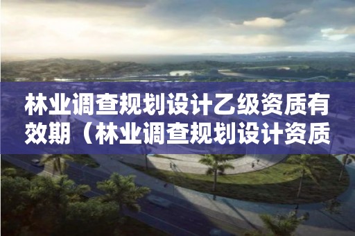 林業調查規劃設計乙級資質有效期（林業調查規劃設計資質證）