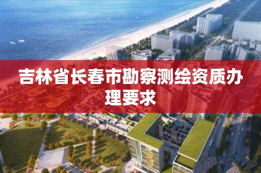 吉林省長春市勘察測繪資質辦理要求