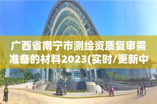 廣西省南寧市測繪資質復審需準備的材料2023(實時/更新中)