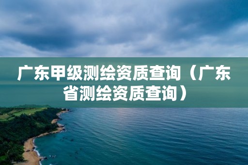 廣東甲級測繪資質查詢（廣東省測繪資質查詢）