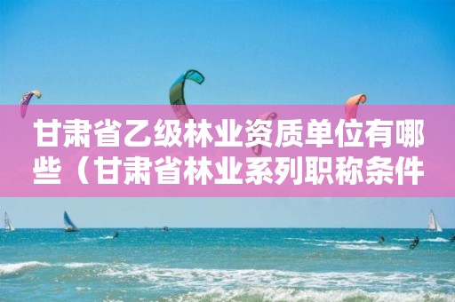 甘肅省乙級(jí)林業(yè)資質(zhì)單位有哪些（甘肅省林業(yè)系列職稱條件）