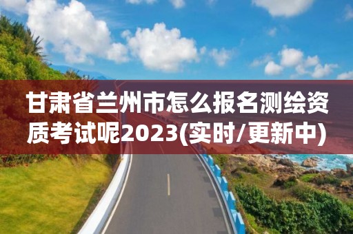 甘肅省蘭州市怎么報名測繪資質考試呢2023(實時/更新中)