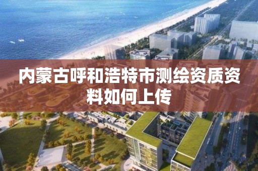 內蒙古呼和浩特市測繪資質資料如何上傳