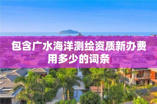 包含廣水海洋測繪資質新辦費用多少的詞條