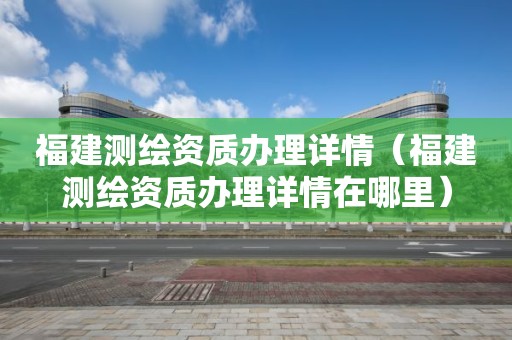 福建測繪資質辦理詳情（福建測繪資質辦理詳情在哪里）