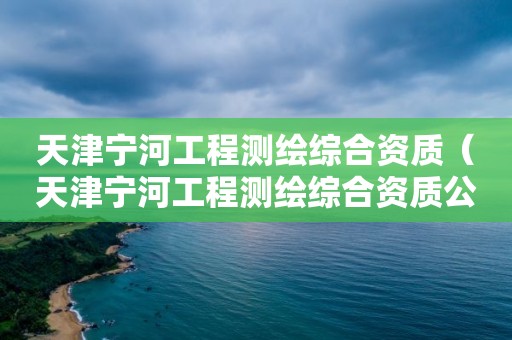 天津?qū)幒庸こ虦y(cè)繪綜合資質(zhì)（天津?qū)幒庸こ虦y(cè)繪綜合資質(zhì)公示）