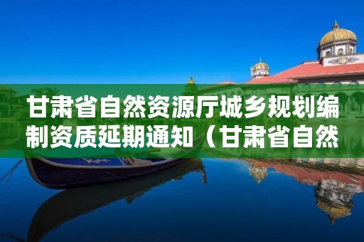 甘肅省自然資源廳城鄉規劃編制資質延期通知（甘肅省自然資源廳城鄉規劃編制資質延期通知公告）