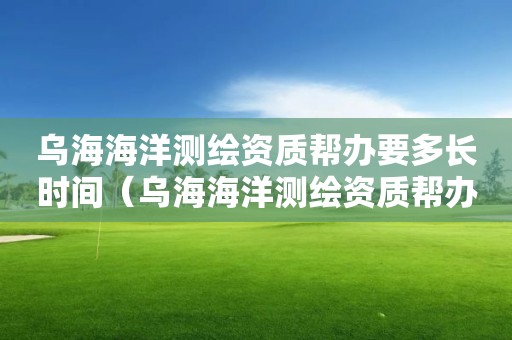 烏海海洋測繪資質幫辦要多長時間（烏海海洋測繪資質幫辦要多長時間辦完）