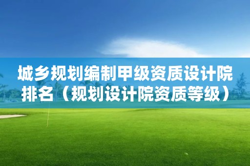 城鄉規劃編制甲級資質設計院排名（規劃設計院資質等級）