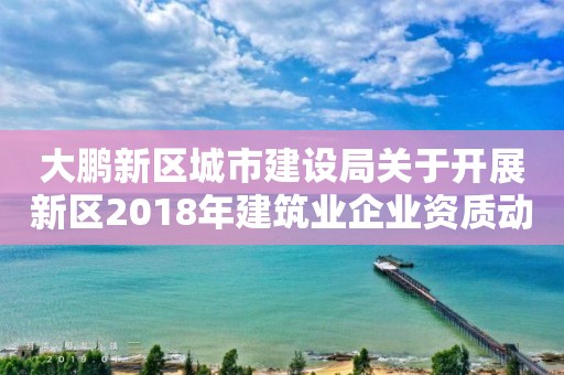 大鵬新區城市建設局關于開展新區2018年建筑業企業資質動態核查工作的通知