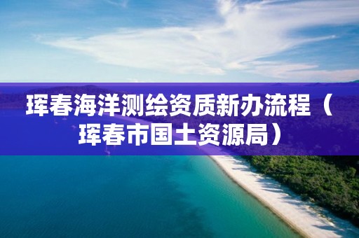 琿春海洋測(cè)繪資質(zhì)新辦流程（琿春市國(guó)土資源局）