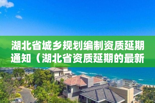 湖北省城鄉規劃編制資質延期通知（湖北省資質延期的最新規定）