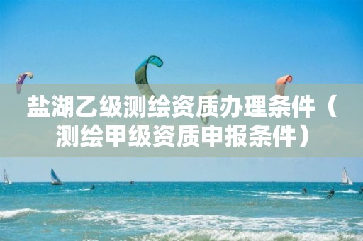 鹽湖乙級測繪資質(zhì)辦理條件（測繪甲級資質(zhì)申報條件）