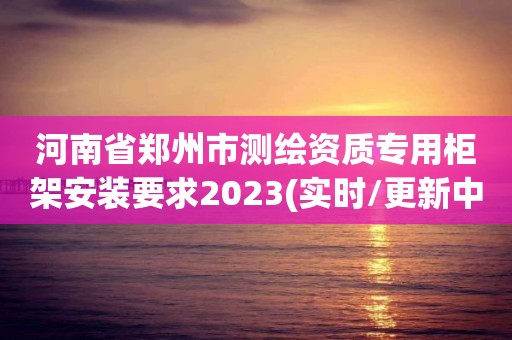 河南省鄭州市測繪資質(zhì)專用柜架安裝要求2023(實時/更新中)