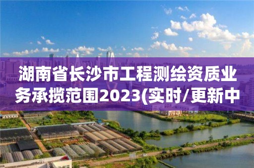 湖南省長沙市工程測繪資質業務承攬范圍2023(實時/更新中)