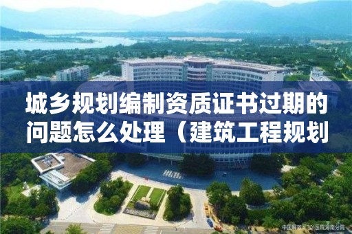 城鄉規劃編制資質證書過期的問題怎么處理（建筑工程規劃許可證過期了怎么辦）