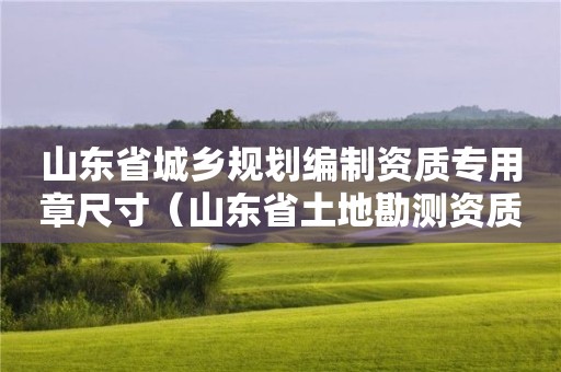 山東省城鄉規劃編制資質專用章尺寸（山東省土地勘測資質專用章）