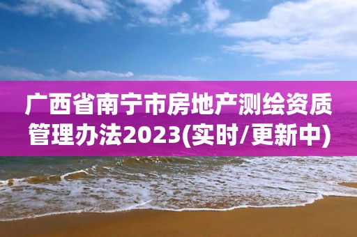 廣西省南寧市房地產(chǎn)測繪資質(zhì)管理辦法2023(實時/更新中)