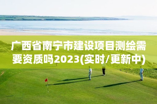 廣西省南寧市建設項目測繪需要資質嗎2023(實時/更新中)