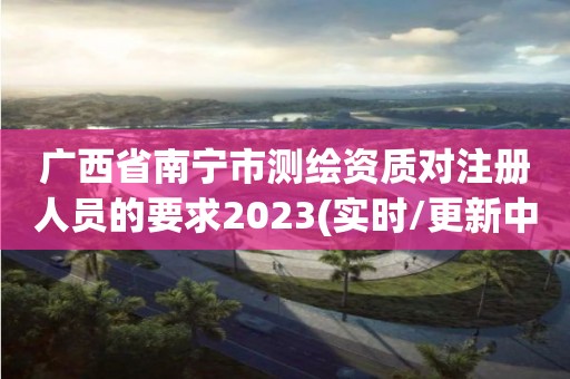 廣西省南寧市測繪資質(zhì)對注冊人員的要求2023(實(shí)時(shí)/更新中)