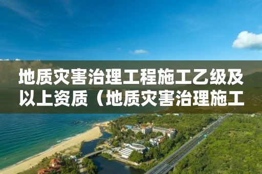 地質災害治理工程施工乙級及以上資質（地質災害治理施工甲級資質企業）