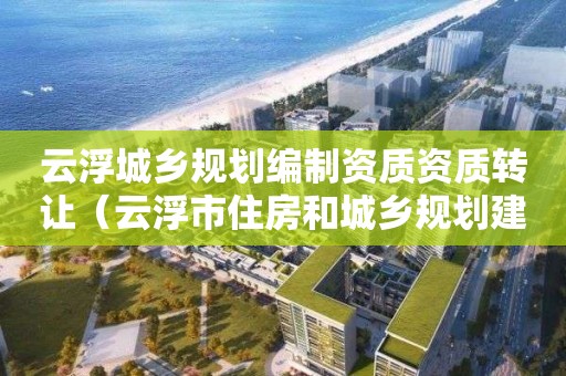 云浮城鄉規劃編制資質資質轉讓（云浮市住房和城鄉規劃建設局）