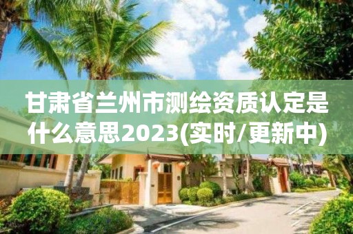 甘肅省蘭州市測繪資質認定是什么意思2023(實時/更新中)