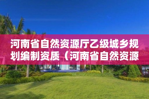 河南省自然資源廳乙級城鄉規劃編制資質（河南省自然資源廳總規劃師）