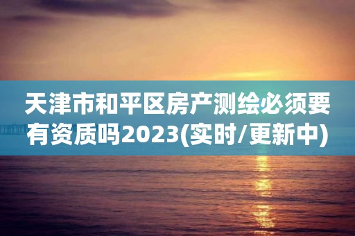 天津市和平區房產測繪必須要有資質嗎2023(實時/更新中)