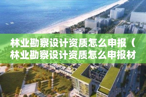 林業勘察設計資質怎么申報（林業勘察設計資質怎么申報材料）